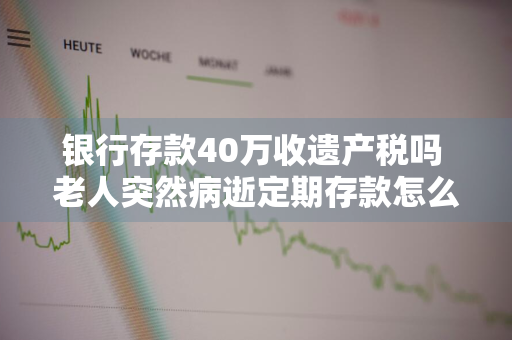 银行存款40万收遗产税吗 老人突然病逝定期存款怎么办