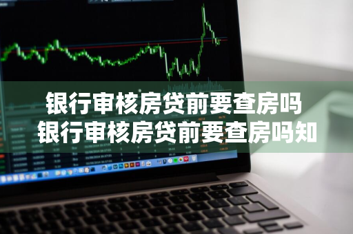 银行审核房贷前要查房吗 银行审核房贷前要查房吗知乎