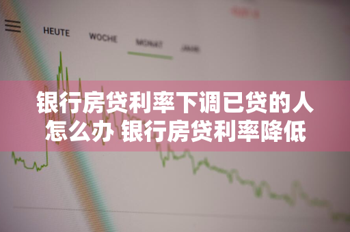 银行房贷利率下调已贷的人怎么办 银行房贷利率降低