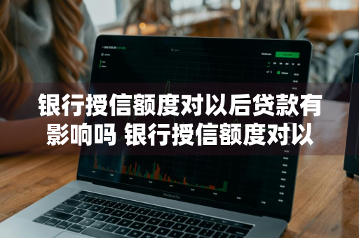 银行授信额度对以后贷款有影响吗 银行授信额度对以后贷款有影响吗知乎