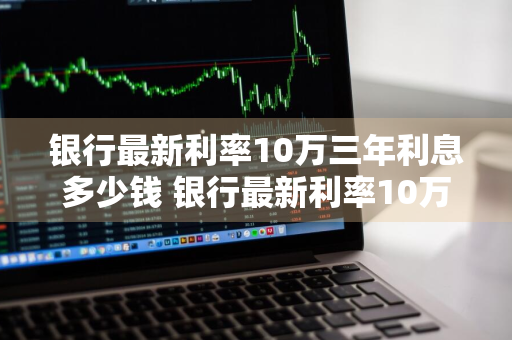 银行最新利率10万三年利息多少钱 银行最新利率10万三年利息多少钱啊