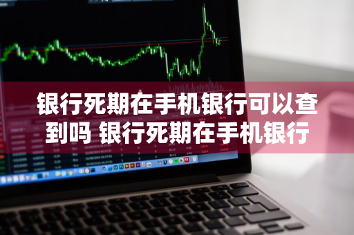 银行死期在手机银行可以查到吗 银行死期在手机银行可以查到吗安全吗