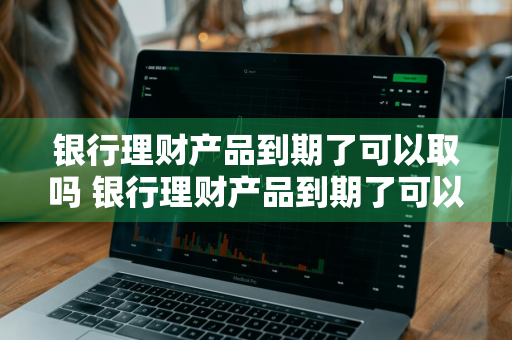 银行理财产品到期了可以取吗 银行理财产品到期了可以取吗现在