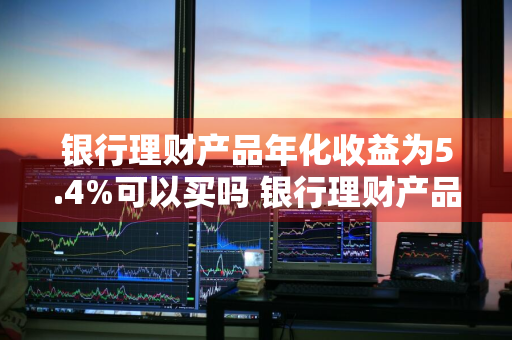 银行理财产品年化收益为5.4%可以买吗 银行理财产品 年化4%