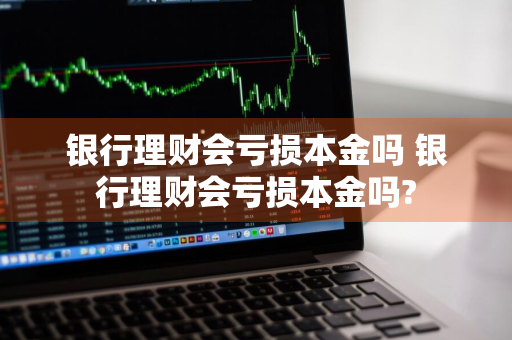 银行理财会亏损本金吗 银行理财会亏损本金吗?