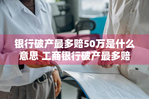 银行破产最多赔50万是什么意思 工商银行破产最多赔50万是什么意思