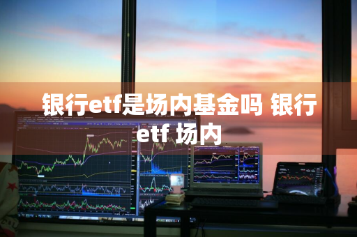 银行etf是场内基金吗 银行etf 场内