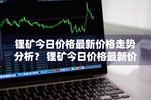 锂矿今日价格最新价格走势分析？ 锂矿今日价格最新价格走势分析