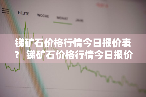 锑矿石价格行情今日报价表？ 锑矿石价格行情今日报价表最新