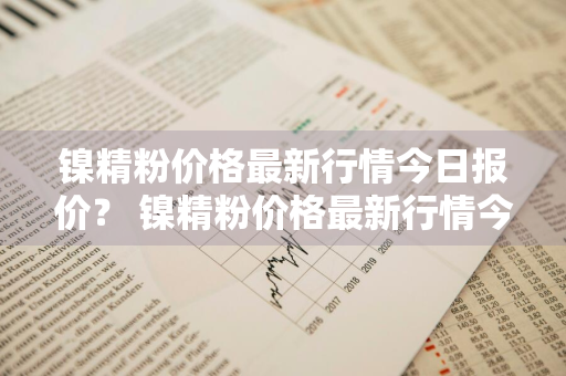 镍精粉价格最新行情今日报价？ 镍精粉价格最新行情今日报价