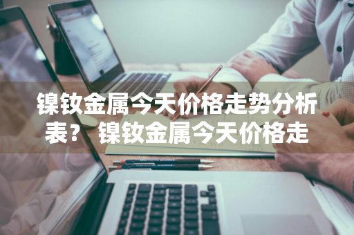 镍钕金属今天价格走势分析表？ 镍钕金属今天价格走势分析表最新