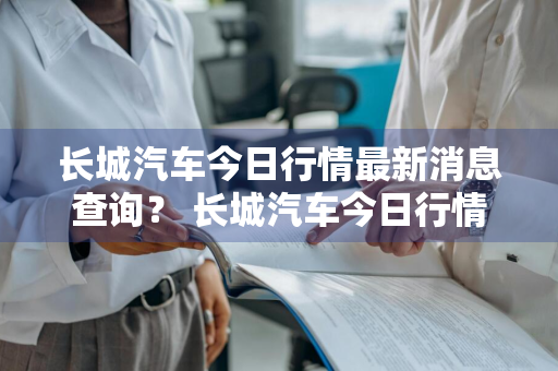 长城汽车今日行情最新消息查询？ 长城汽车今日行情最新消息查询电话