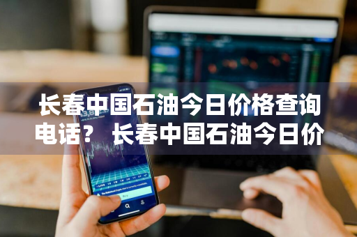 长春中国石油今日价格查询电话？ 长春中国石油今日价格查询电话是多少