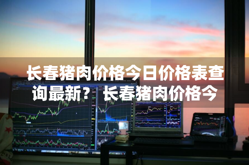 长春猪肉价格今日价格表查询最新？ 长春猪肉价格今日价格表查询最新消息