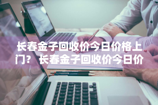 长春金子回收价今日价格上门？ 长春金子回收价今日价格上门