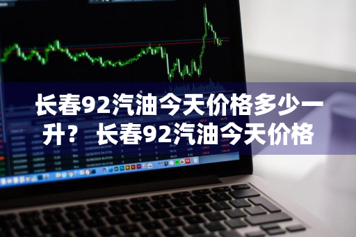 长春92汽油今天价格多少一升？ 长春92汽油今天价格多少一升呢