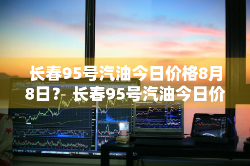 长春95号汽油今日价格8月8日？ 长春95号汽油今日价格8月8日是多少