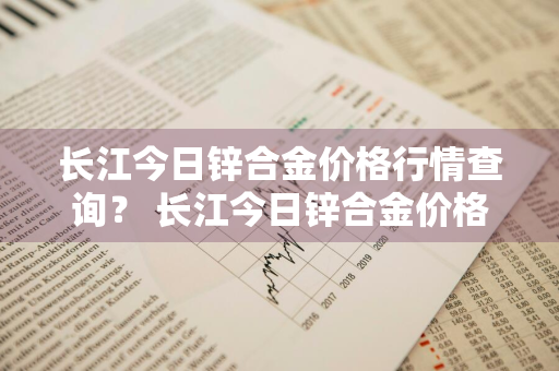 长江今日锌合金价格行情查询？ 长江今日锌合金价格行情查询表