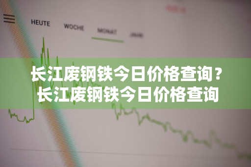 长江废钢铁今日价格查询？ 长江废钢铁今日价格查询