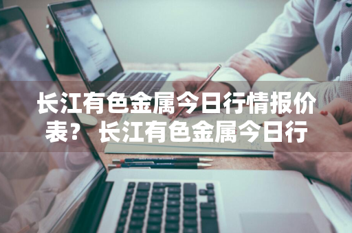 长江有色金属今日行情报价表？ 长江有色金属今日行情报价表最新