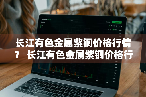 长江有色金属紫铜价格行情？ 长江有色金属紫铜价格行情最新