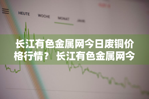 长江有色金属网今日废铜价格行情？ 长江有色金属网今日废铜价格行情2020年8月6号