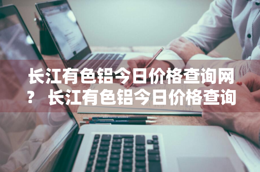 长江有色铝今日价格查询网？ 长江有色铝今日价格查询网最新