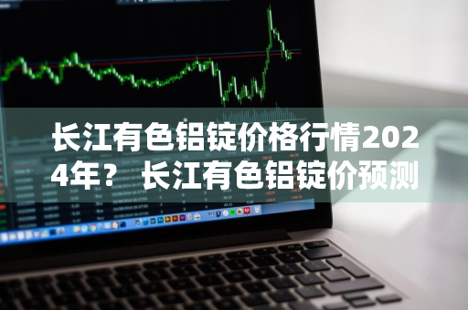 长江有色铝锭价格行情2024年？ 长江有色铝锭价预测