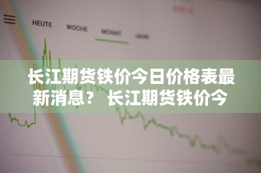 长江期货铁价今日价格表最新消息？ 长江期货铁价今日价格表最新消息查询