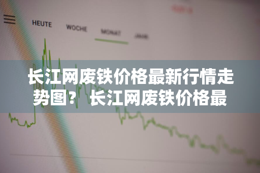 长江网废铁价格最新行情走势图？ 长江网废铁价格最新行情走势图表