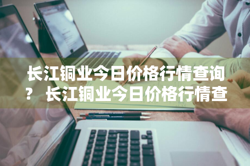 长江铜业今日价格行情查询？ 长江铜业今日价格行情查询最新