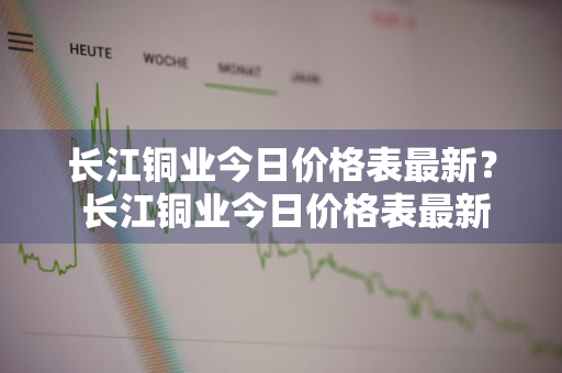 长江铜业今日价格表最新？ 长江铜业今日价格表最新消息