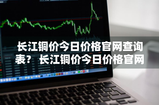 长江铜价今日价格官网查询表？ 长江铜价今日价格官网查询表最新