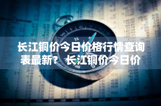 长江铜价今日价格行情查询表最新？ 长江铜价今日价格行情查询表最新消息