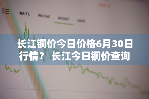 长江铜价今日价格6月30日行情？ 长江今日铜价查询