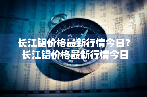 长江铝价格最新行情今日？ 长江铝价格最新行情今日