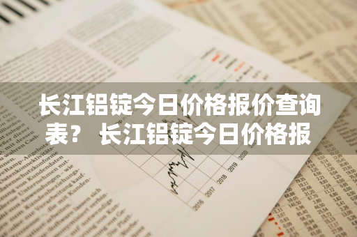 长江铝锭今日价格报价查询表？ 长江铝锭今日价格报价查询表最新