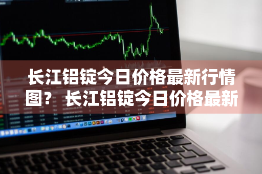 长江铝锭今日价格最新行情图？ 长江铝锭今日价格最新行情图片