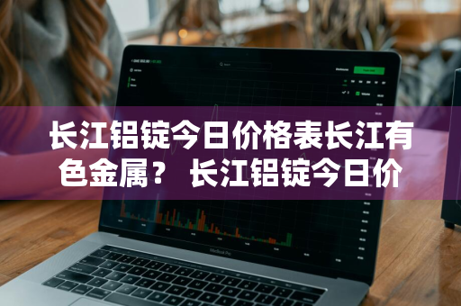 长江铝锭今日价格表长江有色金属？ 长江铝锭今日价格表长江有色金属