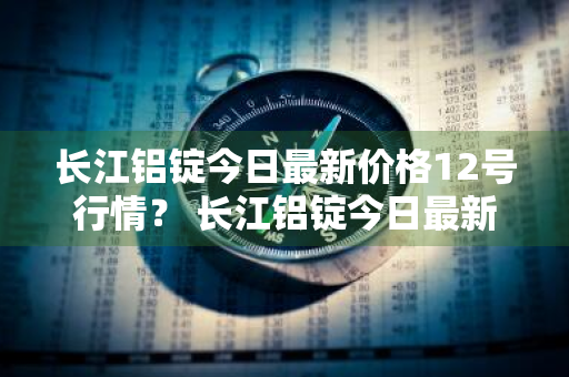 长江铝锭今日最新价格12号行情？ 长江铝锭今日最新价格12号行情走势