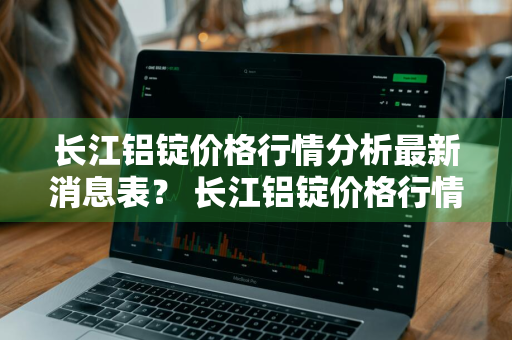 长江铝锭价格行情分析最新消息表？ 长江铝锭价格行情分析最新消息表格