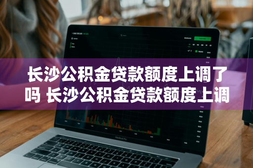 长沙公积金贷款额度上调了吗 长沙公积金贷款额度上调了吗现在