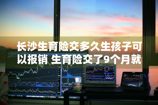 长沙生育险交多久生孩子可以报销 生育险交了9个月就生了