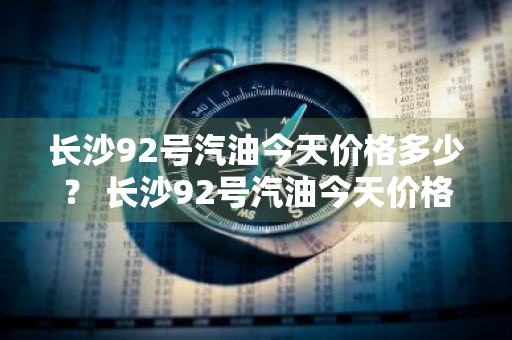 长沙92号汽油今天价格多少？ 长沙92号汽油今天价格多少钱