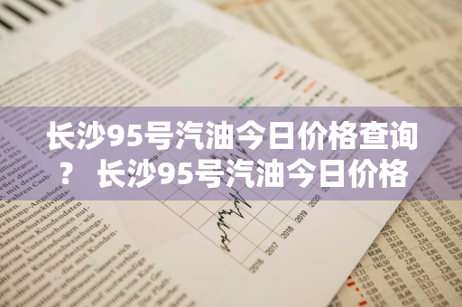 长沙95号汽油今日价格查询？ 长沙95号汽油今日价格查询表