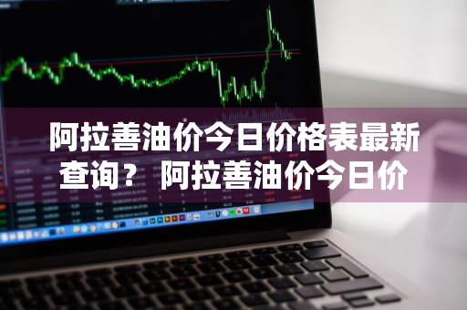 阿拉善油价今日价格表最新查询？ 阿拉善油价今日价格表最新查询图片