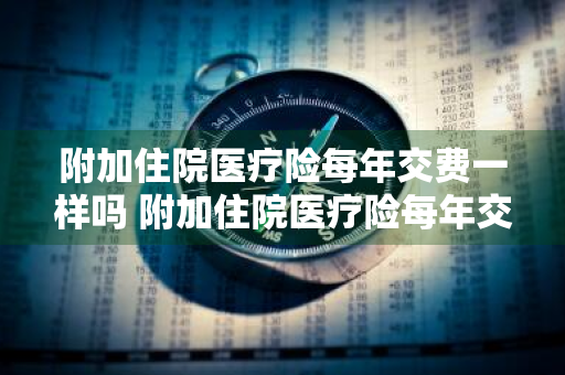 附加住院医疗险每年交费一样吗 附加住院医疗险每年交费一样吗怎么交