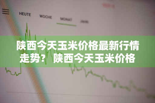 陕西今天玉米价格最新行情走势？ 陕西今天玉米价格最新行情走势