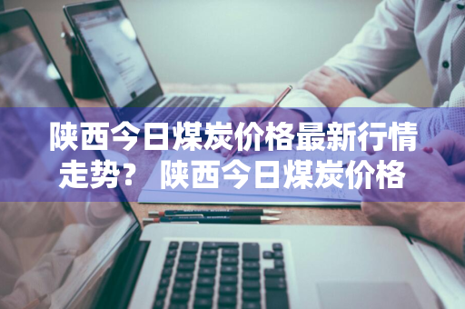 陕西今日煤炭价格最新行情走势？ 陕西今日煤炭价格最新行情走势图