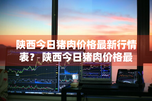 陕西今日猪肉价格最新行情表？ 陕西今日猪肉价格最新行情表图片